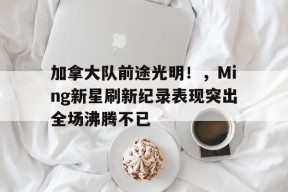 加拿大队前途光明！，Ming新星刷新纪录表现突出全场沸腾不已的简单介绍